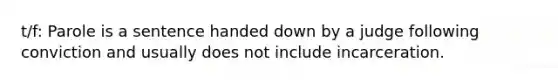 t/f: Parole is a sentence handed down by a judge following conviction and usually does not include incarceration.