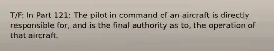 T/F: In Part 121: The pilot in command of an aircraft is directly responsible for, and is the final authority as to, the operation of that aircraft.