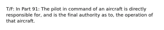 T/F: In Part 91: The pilot in command of an aircraft is directly responsible for, and is the final authority as to, the operation of that aircraft.