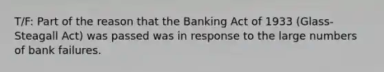 T/F: Part of the reason that the Banking Act of 1933 (Glass-Steagall Act) was passed was in response to the large numbers of bank failures.