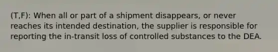 (T,F): When all or part of a shipment disappears, or never reaches its intended destination, the supplier is responsible for reporting the in-transit loss of controlled substances to the DEA.