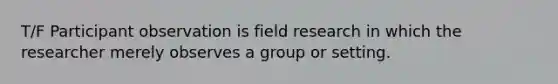 T/F Participant observation is field research in which the researcher merely observes a group or setting.