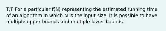 T/F For a particular f(N) representing the estimated running time of an algorithm in which N is the input size, it is possible to have multiple upper bounds and multiple lower bounds.