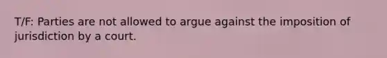 T/F: Parties are not allowed to argue against the imposition of jurisdiction by a court.