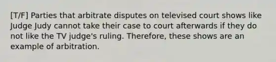 [T/F] Parties that arbitrate disputes on televised court shows like Judge Judy cannot take their case to court afterwards if they do not like the TV judge's ruling. Therefore, these shows are an example of arbitration.