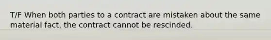 T/F When both parties to a contract are mistaken about the same material fact, the contract cannot be rescinded.