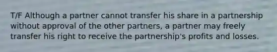 T/F Although a partner cannot transfer his share in a partnership without approval of the other partners, a partner may freely transfer his right to receive the partnership's profits and losses.