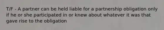 T/F - A partner can be held liable for a partnership obligation only if he or she participated in or knew about whatever it was that gave rise to the obligation