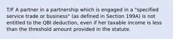 T/F A partner in a partnership which is engaged in a "specified service trade or business" (as defined in Section 199A) is not entitled to the QBI deduction, even if her taxable income is less than the threshold amount provided in the statute.