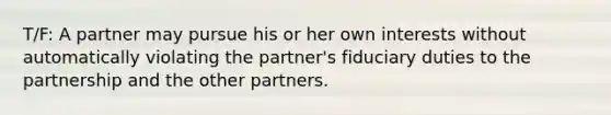 T/F: A partner may pursue his or her own interests without automatically violating the partner's fiduciary duties to the partnership and the other partners.