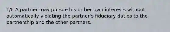 T/F A partner may pursue his or her own interests without automatically violating the partner's fiduciary duties to the partnership and the other partners.