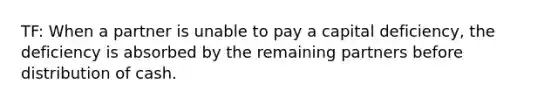 TF: When a partner is unable to pay a capital deficiency, the deficiency is absorbed by the remaining partners before distribution of cash.