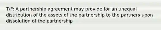 T/F: A partnership agreement may provide for an unequal distribution of the assets of the partnership to the partners upon dissolution of the partnership