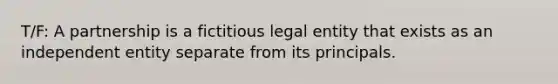 T/F: A partnership is a fictitious legal entity that exists as an independent entity separate from its principals.