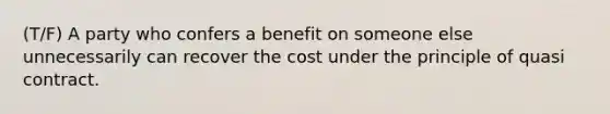 (T/F) A party who confers a benefit on someone else unnecessarily can recover the cost under the principle of quasi contract.