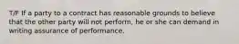 T/F If a party to a contract has reasonable grounds to believe that the other party will not perform, he or she can demand in writing assurance of performance.