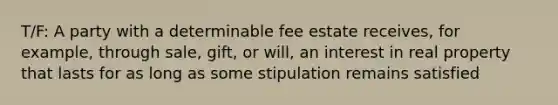 T/F: A party with a determinable fee estate receives, for example, through sale, gift, or will, an interest in real property that lasts for as long as some stipulation remains satisfied