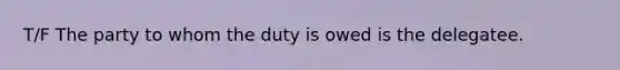 T/F The party to whom the duty is owed is the delegatee.