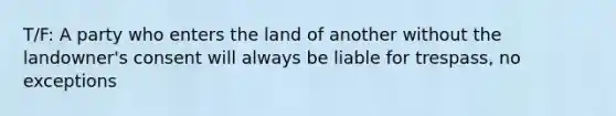 T/F: A party who enters the land of another without the landowner's consent will always be liable for trespass, no exceptions