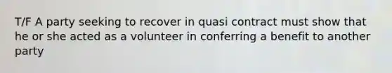 T/F A party seeking to recover in quasi contract must show that he or she acted as a volunteer in conferring a benefit to another party