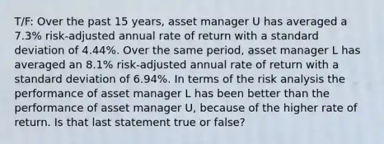 T/F: Over the past 15 years, asset manager U has averaged a 7.3% risk-adjusted annual rate of return with a standard deviation of 4.44%. Over the same period, asset manager L has averaged an 8.1% risk-adjusted annual rate of return with a standard deviation of 6.94%. In terms of the risk analysis the performance of asset manager L has been better than the performance of asset manager U, because of the higher rate of return. Is that last statement true or false?