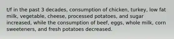 t/f in the past 3 decades, consumption of chicken, turkey, low fat milk, vegetable, cheese, processed potatoes, and sugar increased, while the consumption of beef, eggs, whole milk, corn sweeteners, and fresh potatoes decreased.