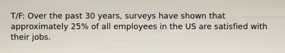 T/F: Over the past 30 years, surveys have shown that approximately 25% of all employees in the US are satisfied with their jobs.