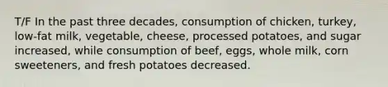 T/F In the past three decades, consumption of chicken, turkey, low-fat milk, vegetable, cheese, processed potatoes, and sugar increased, while consumption of beef, eggs, whole milk, corn sweeteners, and fresh potatoes decreased.