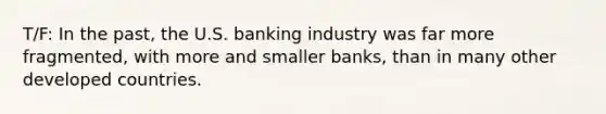 T/F: In the past, the U.S. banking industry was far more fragmented, with more and smaller banks, than in many other developed countries.