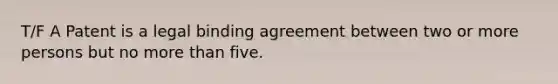 T/F A Patent is a legal binding agreement between two or more persons but no more than five.