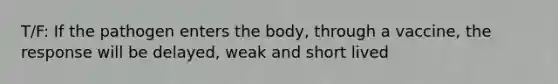 T/F: If the pathogen enters the body, through a vaccine, the response will be delayed, weak and short lived