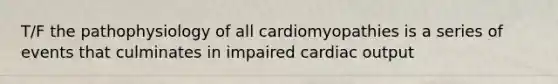 T/F the pathophysiology of all cardiomyopathies is a series of events that culminates in impaired cardiac output