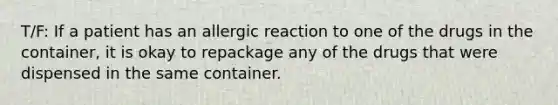 T/F: If a patient has an allergic reaction to one of the drugs in the container, it is okay to repackage any of the drugs that were dispensed in the same container.