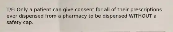 T/F: Only a patient can give consent for all of their prescriptions ever dispensed from a pharmacy to be dispensed WITHOUT a safety cap.