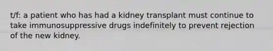 t/f: a patient who has had a kidney transplant must continue to take immunosuppressive drugs indefinitely to prevent rejection of the new kidney.