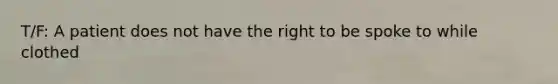 T/F: A patient does not have the right to be spoke to while clothed