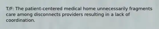 T/F: The patient-centered medical home unnecessarily fragments care among disconnects providers resulting in a lack of coordination.