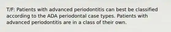 T/F: Patients with advanced periodontitis can best be classified according to the ADA periodontal case types. Patients with advanced periodontitis are in a class of their own.