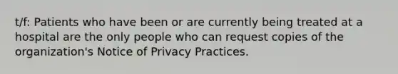 t/f: Patients who have been or are currently being treated at a hospital are the only people who can request copies of the organization's Notice of Privacy Practices.