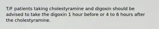 T/F patients taking cholestyramine and digoxin should be advised to take the digoxin 1 hour before or 4 to 6 hours after the cholestyramine.