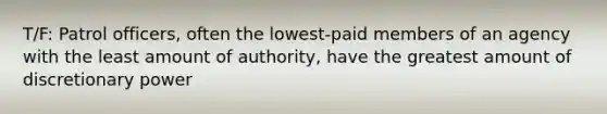 T/F: Patrol officers, often the lowest-paid members of an agency with the least amount of authority, have the greatest amount of discretionary power