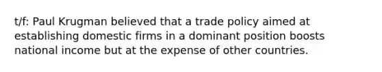 t/f: Paul Krugman believed that a trade policy aimed at establishing domestic firms in a dominant position boosts national income but at the expense of other countries.