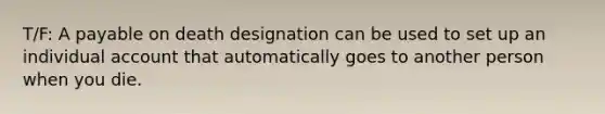 T/F: A payable on death designation can be used to set up an individual account that automatically goes to another person when you die.