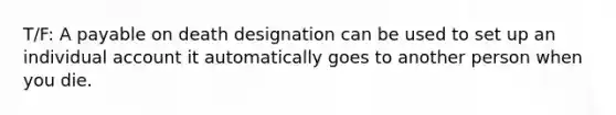 T/F: A payable on death designation can be used to set up an individual account it automatically goes to another person when you die.