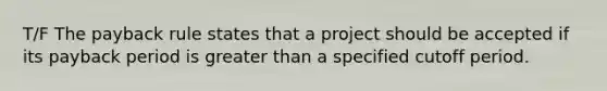 T/F The payback rule states that a project should be accepted if its payback period is greater than a specified cutoff period.