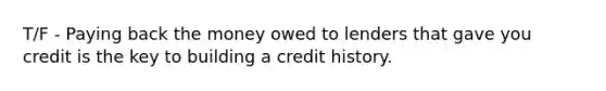 T/F - Paying back the money owed to lenders that gave you credit is the key to building a credit history.