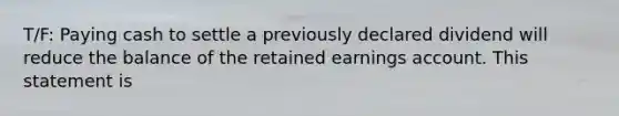 T/F: Paying cash to settle a previously declared dividend will reduce the balance of the retained earnings account. This statement is