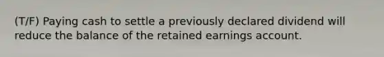 (T/F) Paying cash to settle a previously declared dividend will reduce the balance of the retained earnings account.