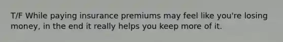 T/F While paying insurance premiums may feel like you're losing money, in the end it really helps you keep more of it.