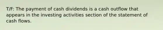 T/F: The payment of cash dividends is a cash outflow that appears in the investing activities section of the statement of cash flows.